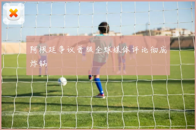 阿根廷争议晋级全球媒体评论彻底炸锅