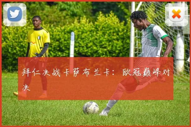 拜仁决战卡萨布兰卡：欧冠巅峰对决