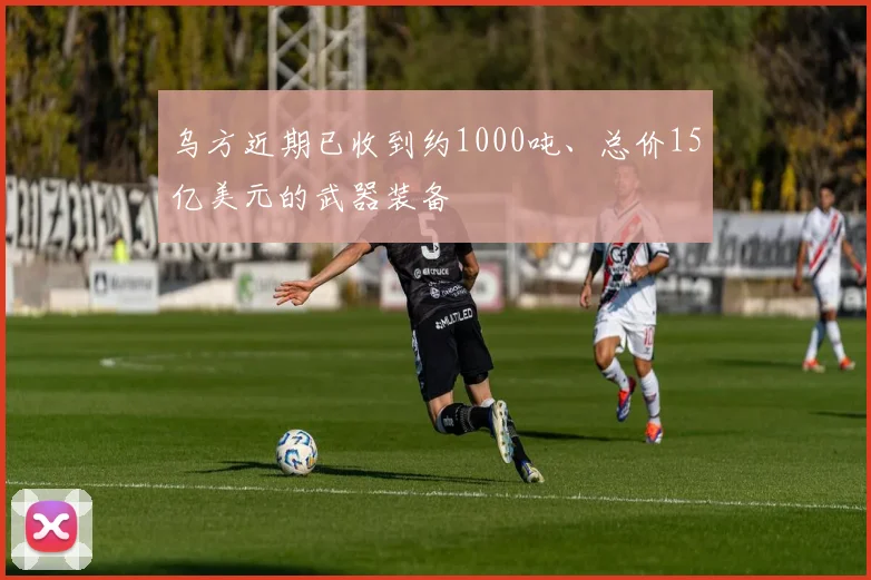 乌方近期已收到约1000吨、总价15亿美元的武器装备