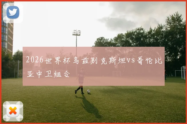 2026世界杯乌兹别克斯坦vs哥伦比亚中卫组合
