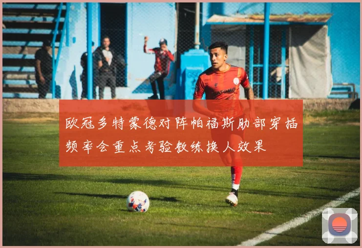 欧冠多特蒙德对阵帕福斯肋部穿插频率会重点考验教练换人效果