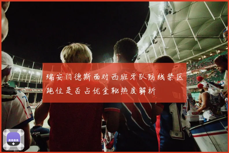瑞安门德斯面对西班牙队防线禁区跑位是否占优金靴热度解析