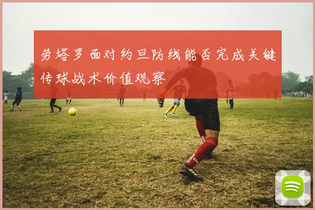 劳塔罗面对约旦防线能否完成关键传球战术价值观察
