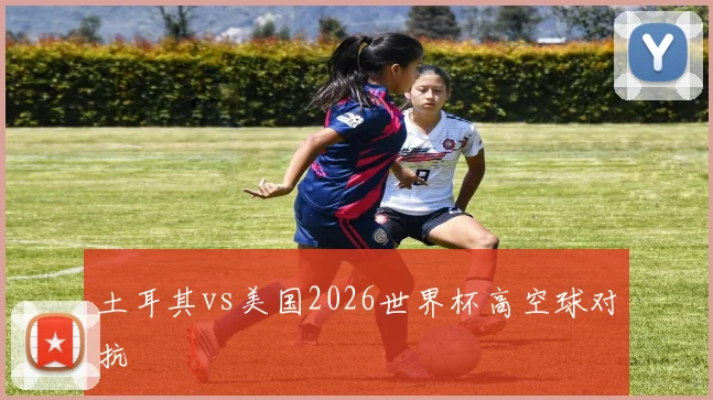 土耳其vs美国2026世界杯高空球对抗