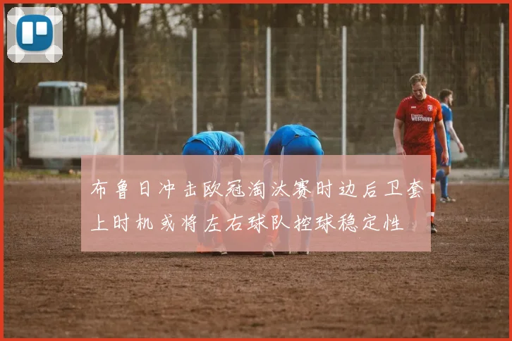 布鲁日冲击欧冠淘汰赛时边后卫套上时机或将左右球队控球稳定性