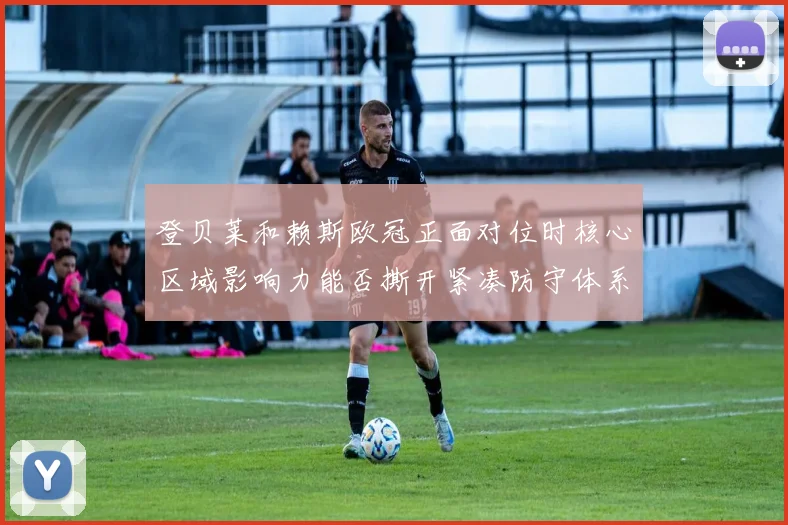 登贝莱和赖斯欧冠正面对位时核心区域影响力能否撕开紧凑防守体系