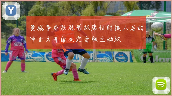 曼城争夺欧冠晋级席位时换人后的冲击力可能决定晋级主动权