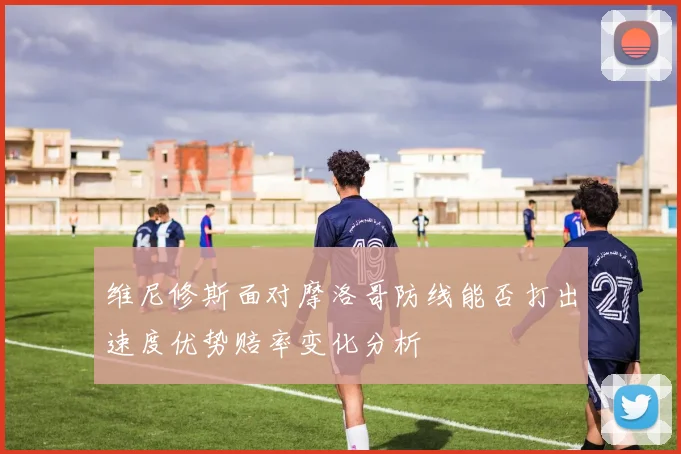 维尼修斯面对摩洛哥防线能否打出速度优势赔率变化分析