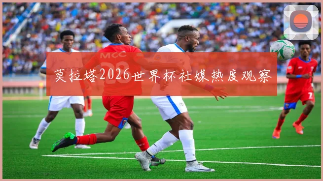 莫拉塔2026世界杯社媒热度观察