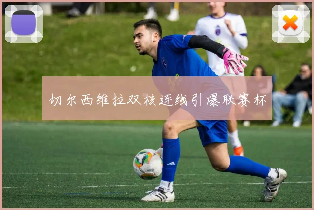 切尔西维拉双核连线引爆联赛杯