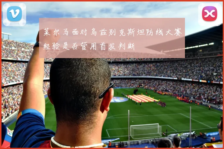 莱尔马面对乌兹别克斯坦防线大赛经验是否管用首发判断