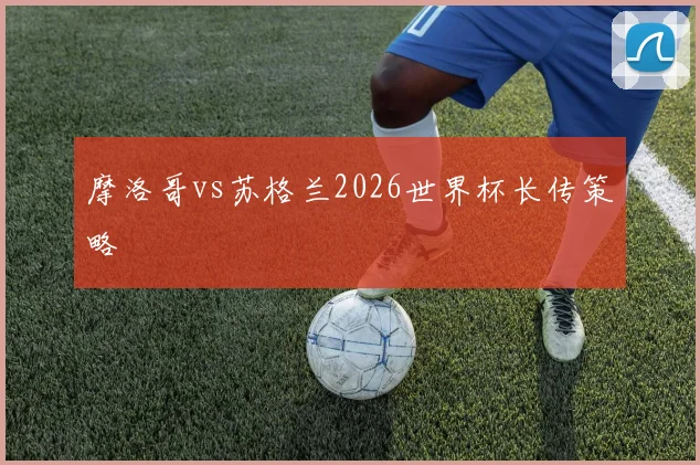 摩洛哥vs苏格兰2026世界杯长传策略