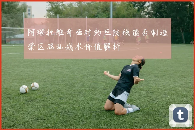阿瑙托维奇面对约旦防线能否制造禁区混乱战术价值解析