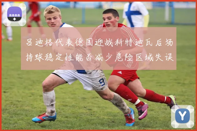 吕迪格代表德国迎战科特迪瓦后场持球稳定性能否减少危险区域失误