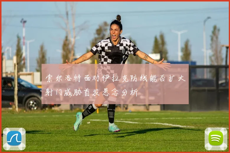 索尔洛特面对伊拉克防线能否扩大射门威胁首发悬念分析