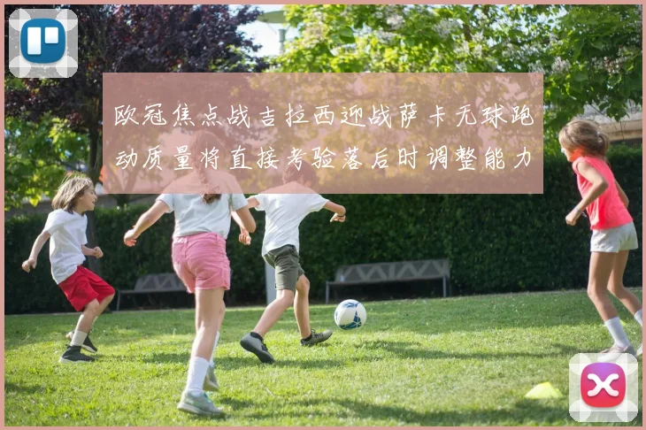 欧冠焦点战吉拉西迎战萨卡无球跑动质量将直接考验落后时调整能力