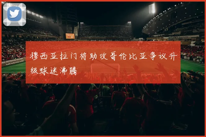 穆西亚拉门将助攻哥伦比亚争议升级球迷沸腾
