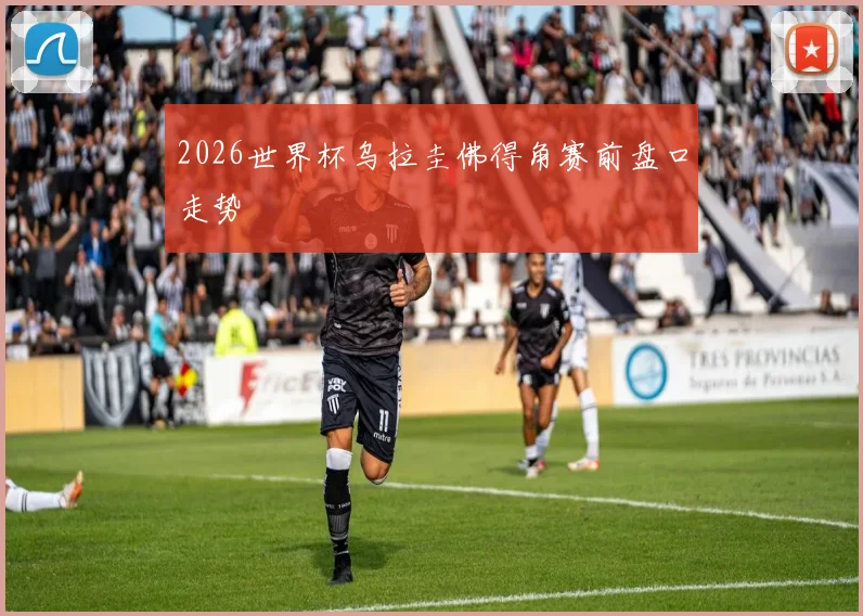 2026世界杯乌拉圭佛得角赛前盘口走势