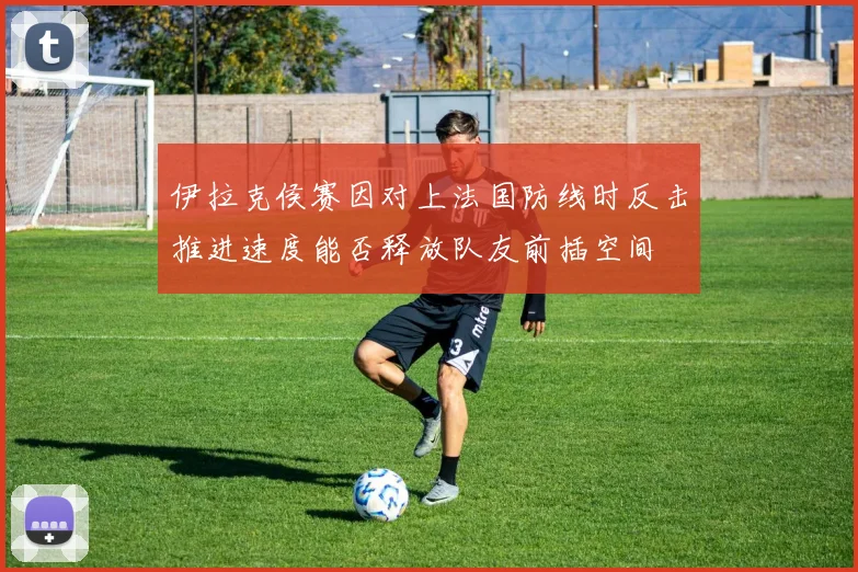 伊拉克侯赛因对上法国防线时反击推进速度能否释放队友前插空间