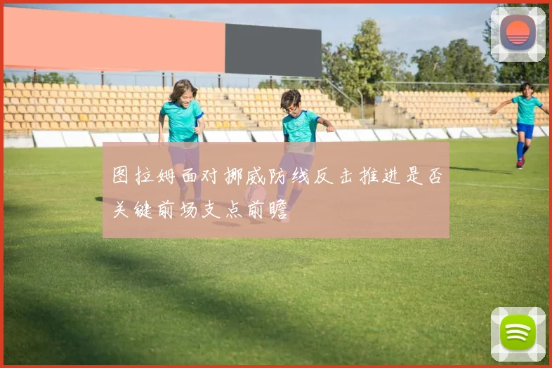 图拉姆面对挪威防线反击推进是否关键前场支点前瞻