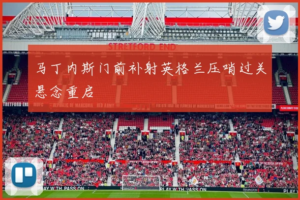 马丁内斯门前补射英格兰压哨过关悬念重启