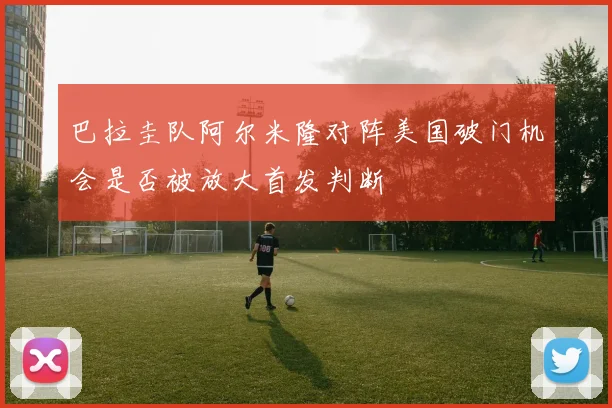 巴拉圭队阿尔米隆对阵美国破门机会是否被放大首发判断