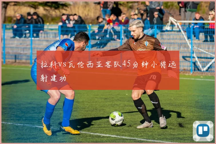 拉科vs瓦伦西亚客队45分钟小将远射建功