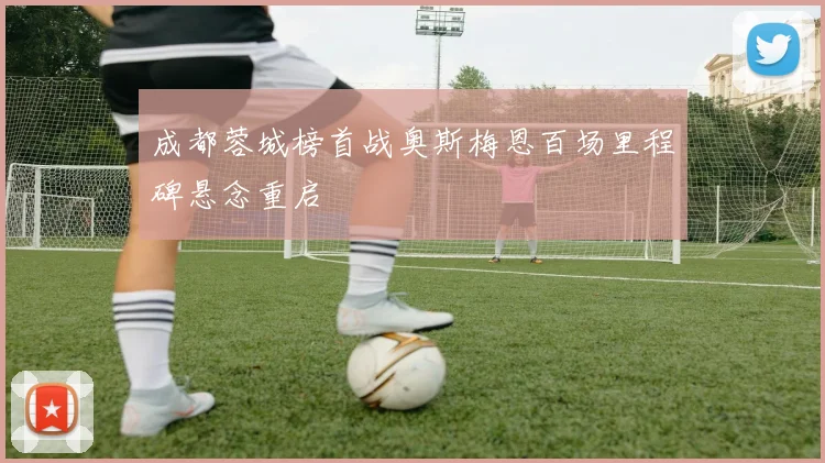 成都蓉城榜首战奥斯梅恩百场里程碑悬念重启