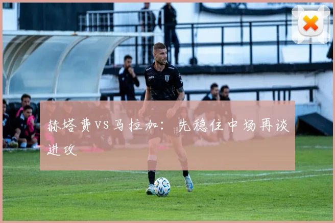 赫塔费vs马拉加：先稳住中场再谈进攻
