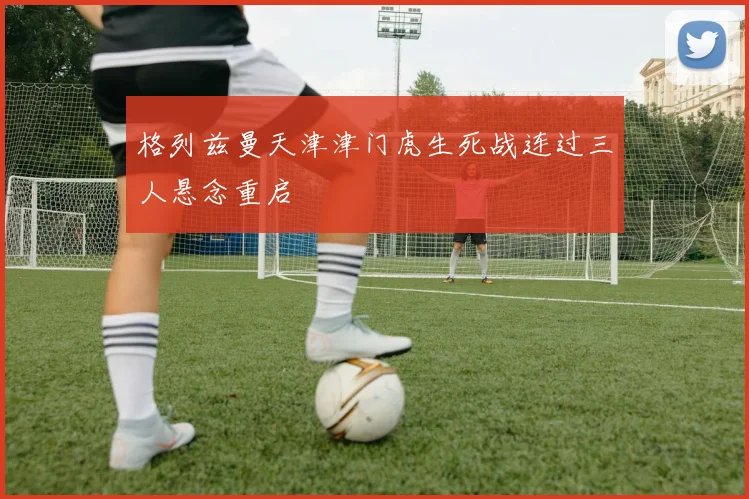 格列兹曼天津津门虎生死战连过三人悬念重启