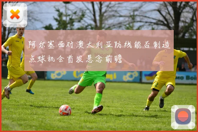 阿尔塞面对澳大利亚防线能否制造点球机会首发悬念前瞻