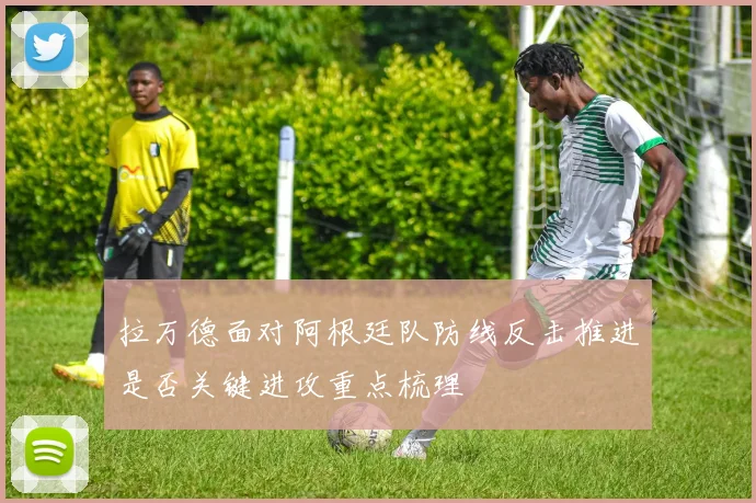 拉万德面对阿根廷队防线反击推进是否关键进攻重点梳理
