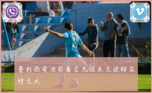普利西奇泪目看台见证米兰逆转亚特兰大