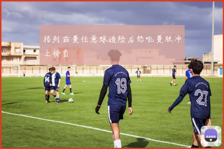 格列兹曼任意球造险后怒吼曼联冲上榜首