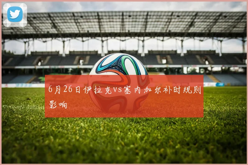 6月26日伊拉克vs塞内加尔补时规则影响