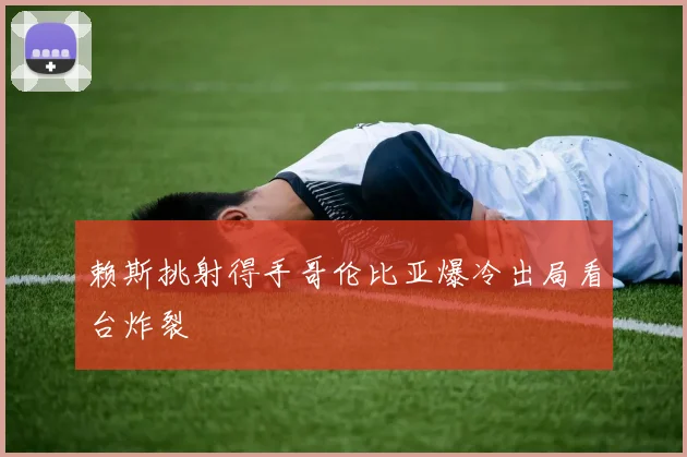 赖斯挑射得手哥伦比亚爆冷出局看台炸裂