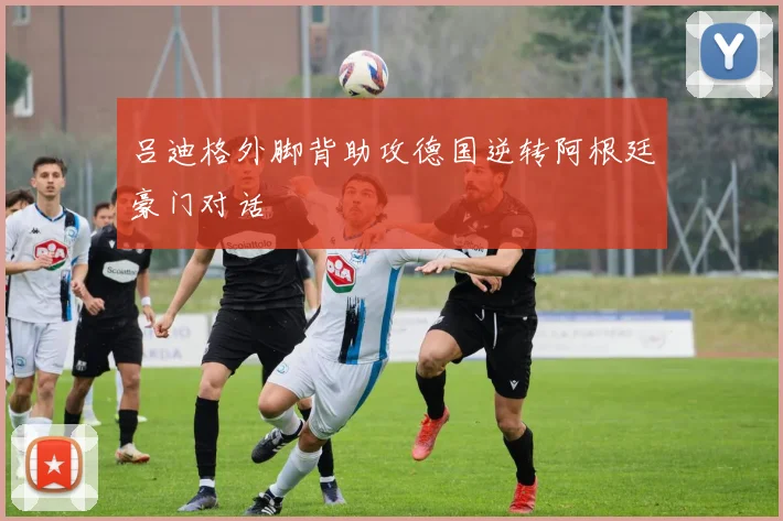 吕迪格外脚背助攻德国逆转阿根廷豪门对话